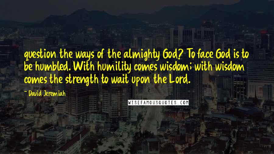 David Jeremiah Quotes: question the ways of the almighty God? To face God is to be humbled. With humility comes wisdom; with wisdom comes the strength to wait upon the Lord.