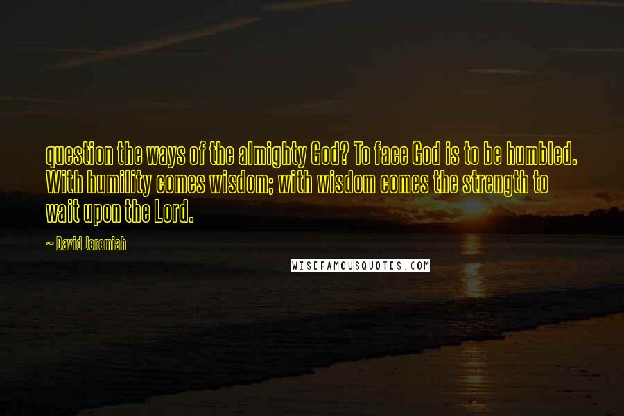 David Jeremiah Quotes: question the ways of the almighty God? To face God is to be humbled. With humility comes wisdom; with wisdom comes the strength to wait upon the Lord.