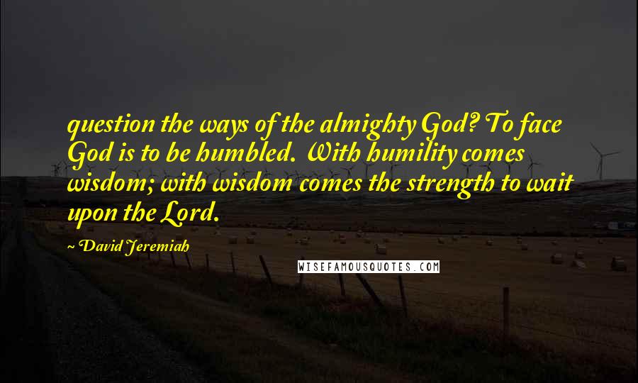 David Jeremiah Quotes: question the ways of the almighty God? To face God is to be humbled. With humility comes wisdom; with wisdom comes the strength to wait upon the Lord.