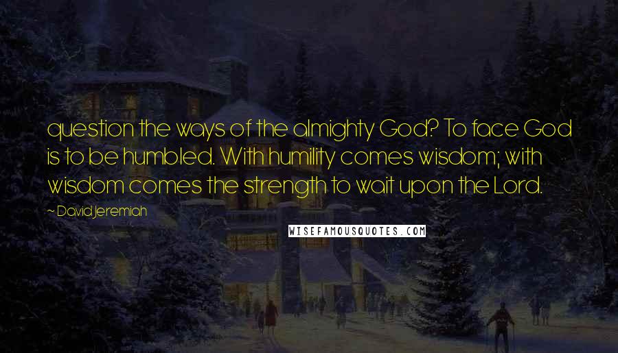 David Jeremiah Quotes: question the ways of the almighty God? To face God is to be humbled. With humility comes wisdom; with wisdom comes the strength to wait upon the Lord.