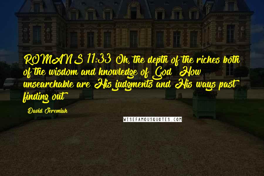 David Jeremiah Quotes: ROMANS 11:33 Oh, the depth of the riches both of the wisdom and knowledge of God! How unsearchable are His judgments and His ways past finding out!