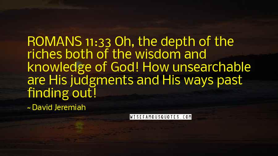 David Jeremiah Quotes: ROMANS 11:33 Oh, the depth of the riches both of the wisdom and knowledge of God! How unsearchable are His judgments and His ways past finding out!