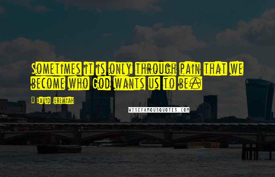 David Jeremiah Quotes: Sometimes it is only through pain that we become who God wants us to be.