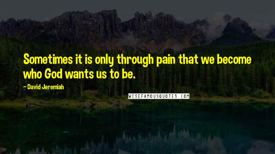 David Jeremiah Quotes: Sometimes it is only through pain that we become who God wants us to be.