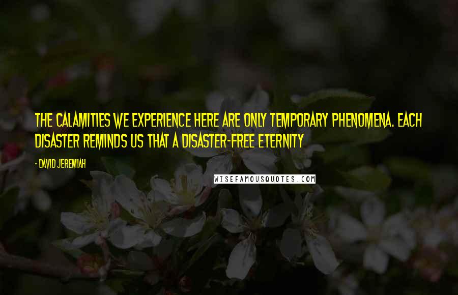 David Jeremiah Quotes: The calamities we experience here are only temporary phenomena. Each disaster reminds us that a disaster-free eternity