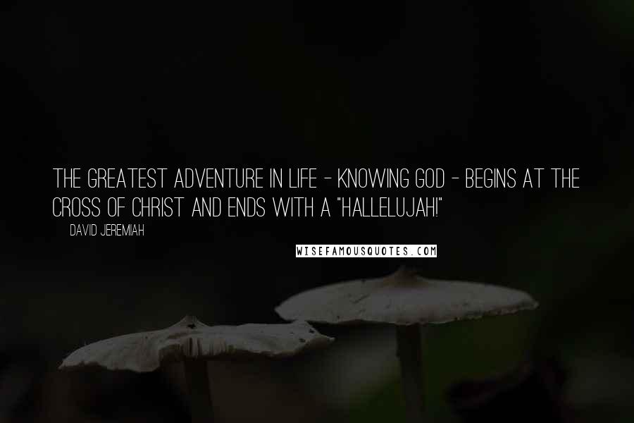 David Jeremiah Quotes: The greatest adventure in life - knowing God - begins at the Cross of Christ and ends with a "Hallelujah!"