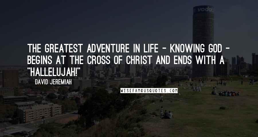 David Jeremiah Quotes: The greatest adventure in life - knowing God - begins at the Cross of Christ and ends with a "Hallelujah!"