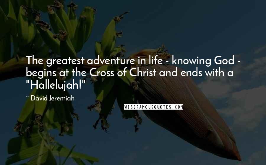 David Jeremiah Quotes: The greatest adventure in life - knowing God - begins at the Cross of Christ and ends with a "Hallelujah!"