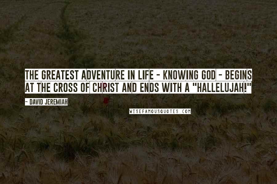 David Jeremiah Quotes: The greatest adventure in life - knowing God - begins at the Cross of Christ and ends with a "Hallelujah!"