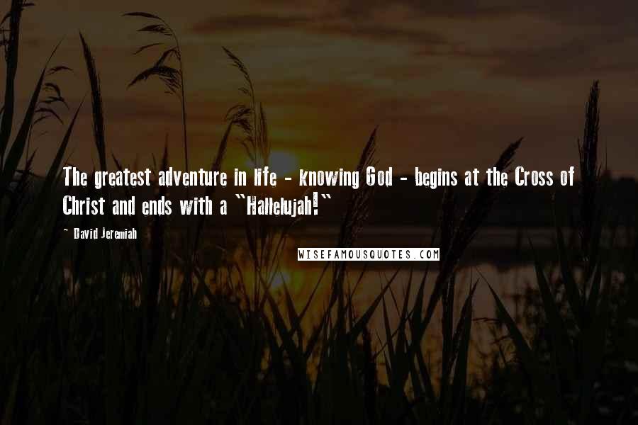 David Jeremiah Quotes: The greatest adventure in life - knowing God - begins at the Cross of Christ and ends with a "Hallelujah!"