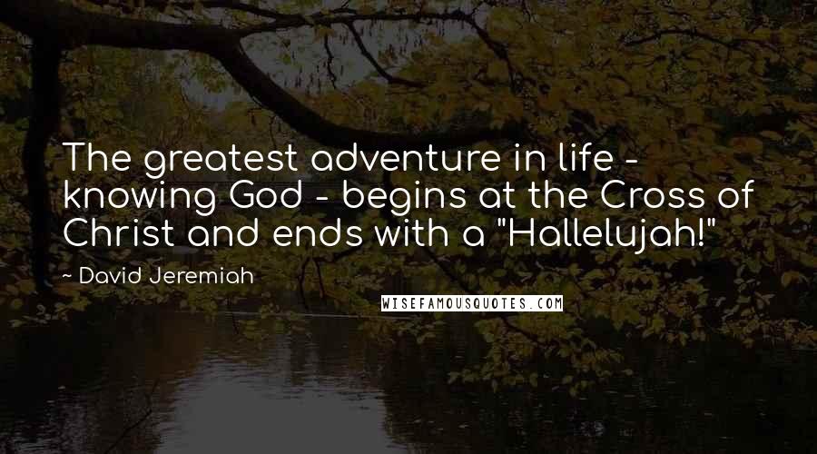 David Jeremiah Quotes: The greatest adventure in life - knowing God - begins at the Cross of Christ and ends with a "Hallelujah!"