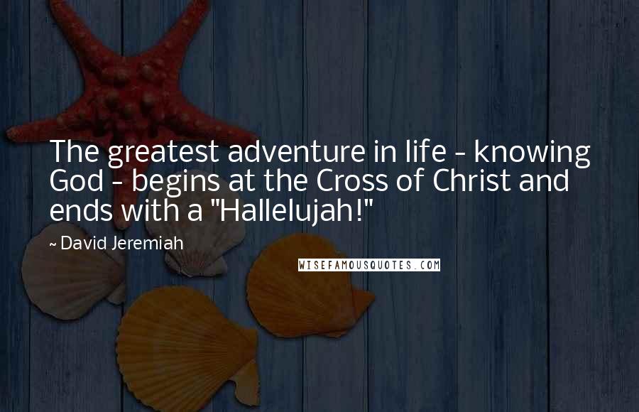 David Jeremiah Quotes: The greatest adventure in life - knowing God - begins at the Cross of Christ and ends with a "Hallelujah!"