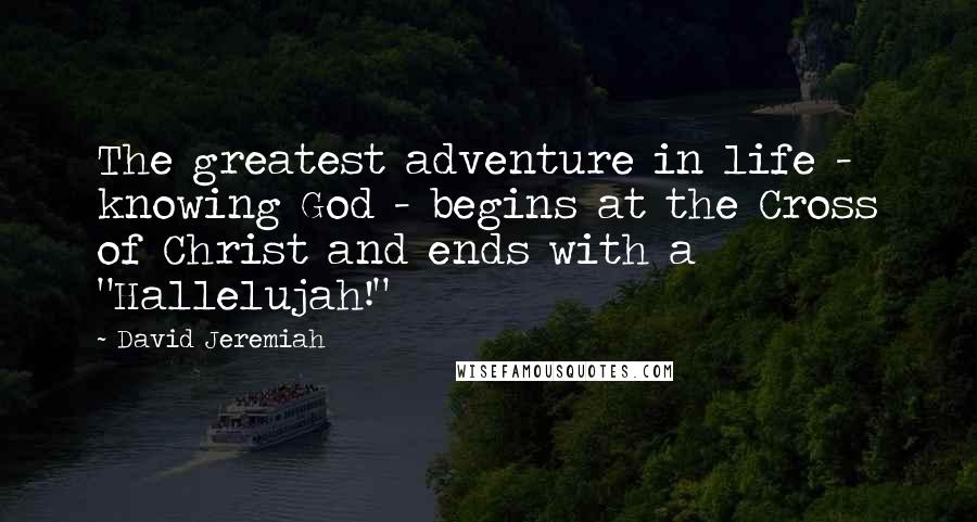 David Jeremiah Quotes: The greatest adventure in life - knowing God - begins at the Cross of Christ and ends with a "Hallelujah!"