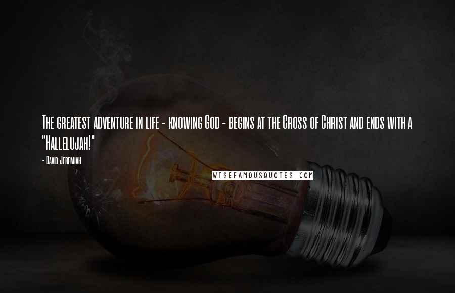 David Jeremiah Quotes: The greatest adventure in life - knowing God - begins at the Cross of Christ and ends with a "Hallelujah!"