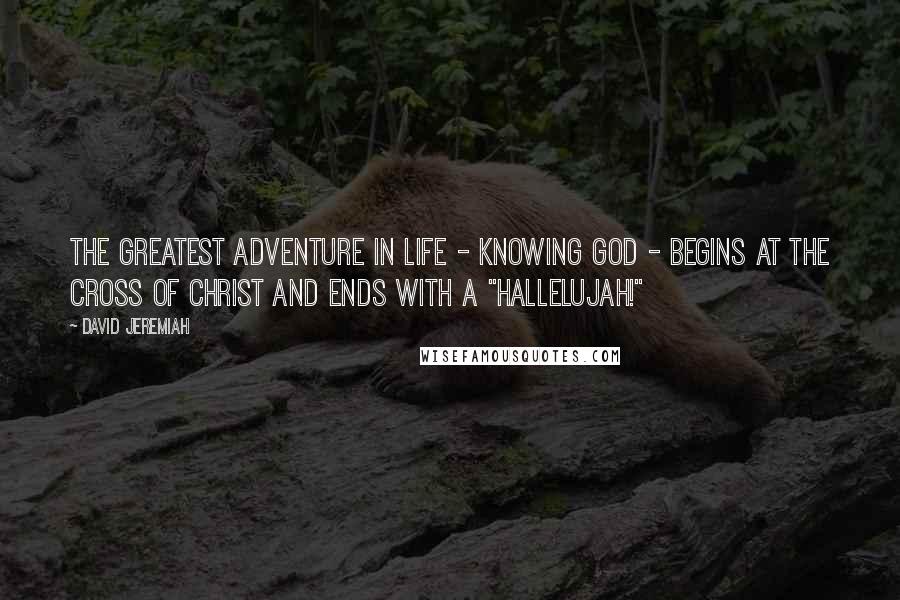 David Jeremiah Quotes: The greatest adventure in life - knowing God - begins at the Cross of Christ and ends with a "Hallelujah!"