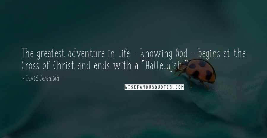 David Jeremiah Quotes: The greatest adventure in life - knowing God - begins at the Cross of Christ and ends with a "Hallelujah!"