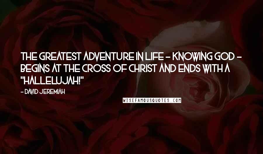 David Jeremiah Quotes: The greatest adventure in life - knowing God - begins at the Cross of Christ and ends with a "Hallelujah!"