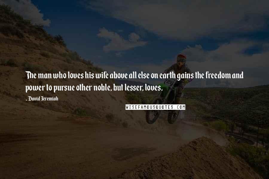 David Jeremiah Quotes: The man who loves his wife above all else on earth gains the freedom and power to pursue other noble, but lesser, loves.