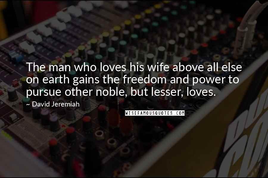 David Jeremiah Quotes: The man who loves his wife above all else on earth gains the freedom and power to pursue other noble, but lesser, loves.