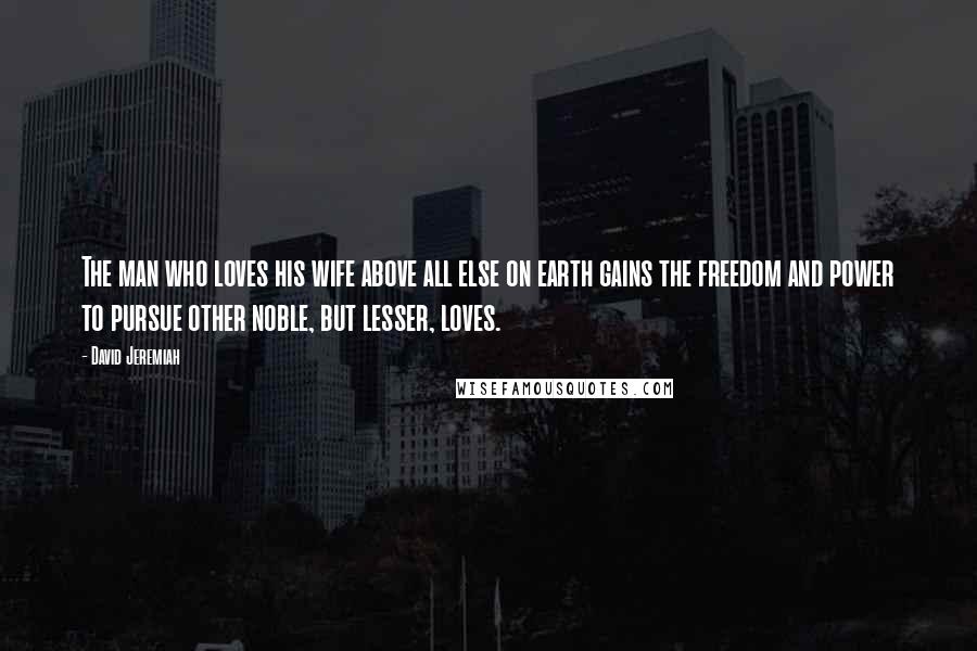 David Jeremiah Quotes: The man who loves his wife above all else on earth gains the freedom and power to pursue other noble, but lesser, loves.