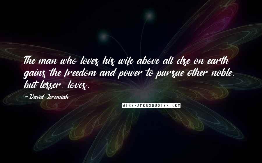 David Jeremiah Quotes: The man who loves his wife above all else on earth gains the freedom and power to pursue other noble, but lesser, loves.