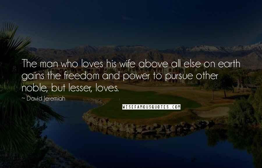 David Jeremiah Quotes: The man who loves his wife above all else on earth gains the freedom and power to pursue other noble, but lesser, loves.