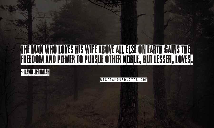 David Jeremiah Quotes: The man who loves his wife above all else on earth gains the freedom and power to pursue other noble, but lesser, loves.
