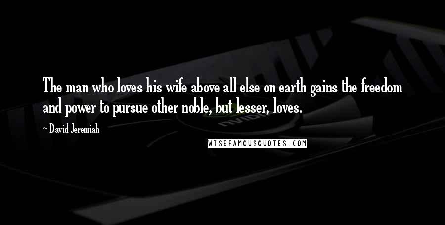 David Jeremiah Quotes: The man who loves his wife above all else on earth gains the freedom and power to pursue other noble, but lesser, loves.