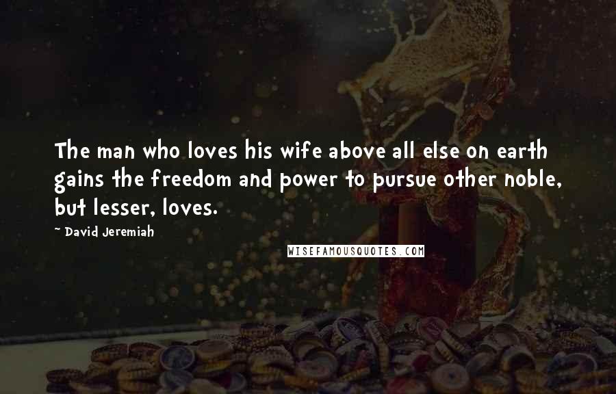 David Jeremiah Quotes: The man who loves his wife above all else on earth gains the freedom and power to pursue other noble, but lesser, loves.
