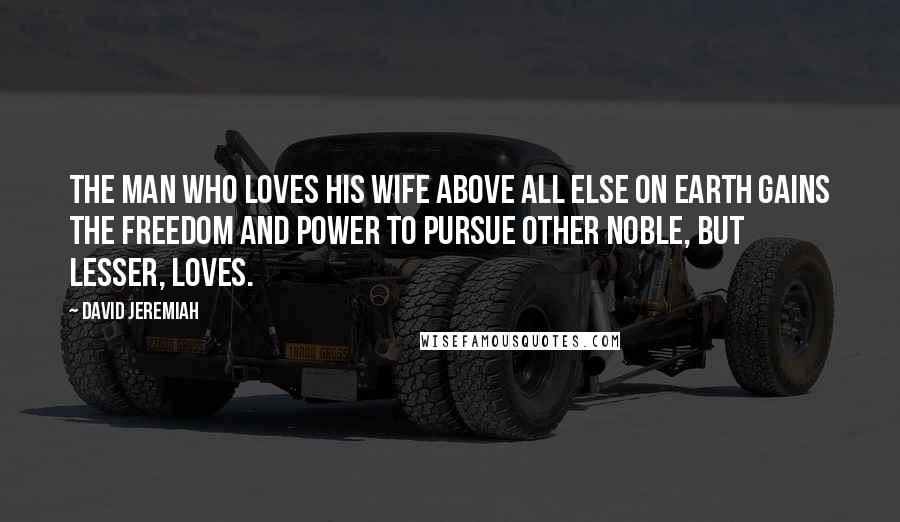 David Jeremiah Quotes: The man who loves his wife above all else on earth gains the freedom and power to pursue other noble, but lesser, loves.