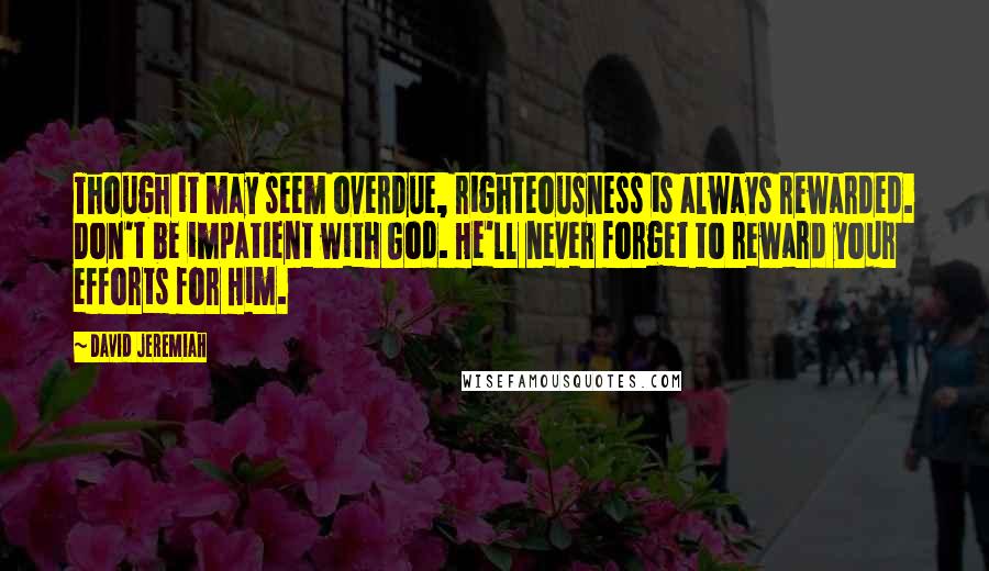 David Jeremiah Quotes: Though it may seem overdue, righteousness is always rewarded. Don't be impatient with God. He'll never forget to reward your efforts for Him.