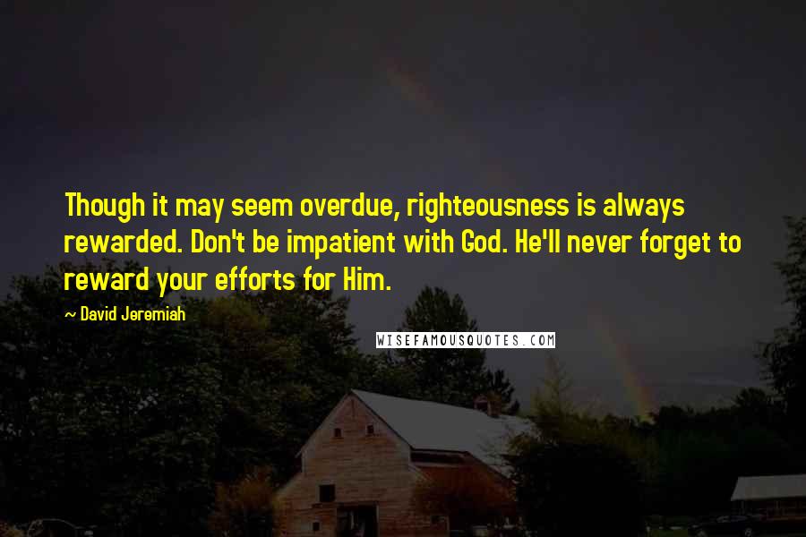 David Jeremiah Quotes: Though it may seem overdue, righteousness is always rewarded. Don't be impatient with God. He'll never forget to reward your efforts for Him.