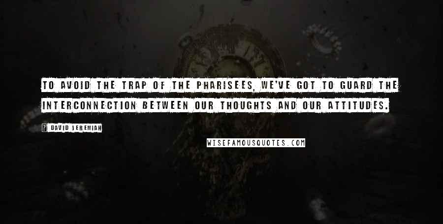 David Jeremiah Quotes: To avoid the trap of the Pharisees, we've got to guard the interconnection between our thoughts and our attitudes.