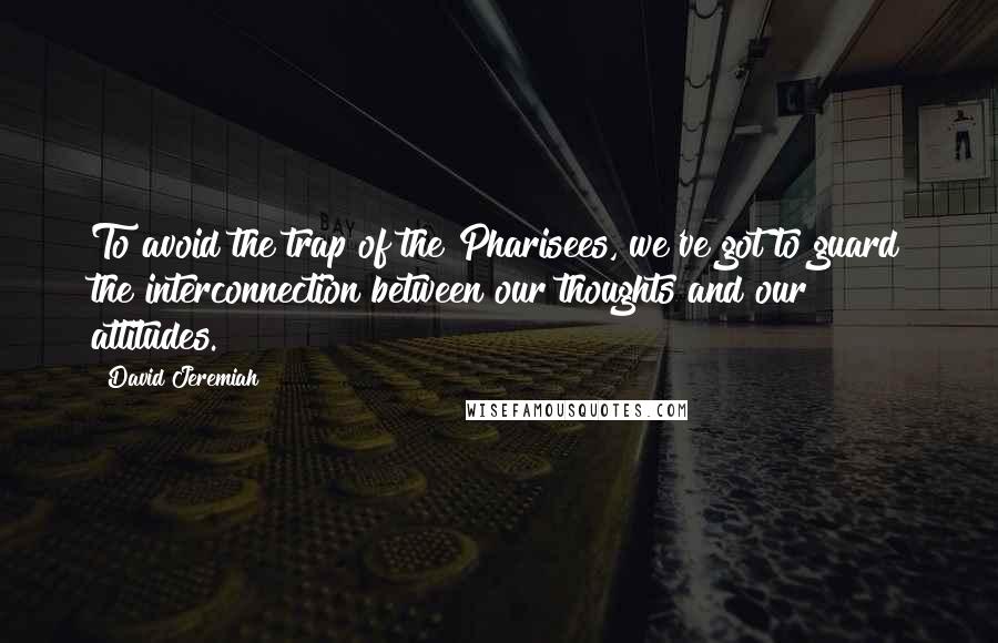 David Jeremiah Quotes: To avoid the trap of the Pharisees, we've got to guard the interconnection between our thoughts and our attitudes.