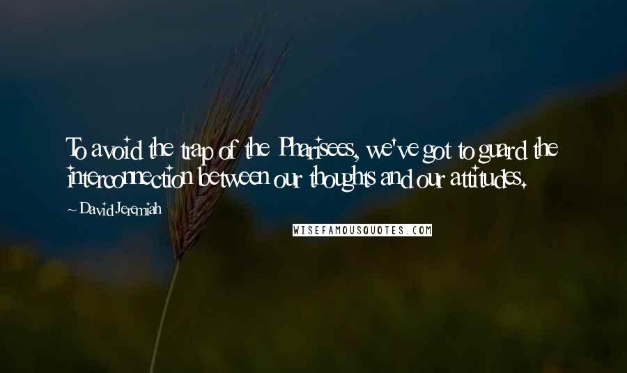 David Jeremiah Quotes: To avoid the trap of the Pharisees, we've got to guard the interconnection between our thoughts and our attitudes.