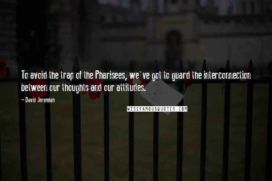 David Jeremiah Quotes: To avoid the trap of the Pharisees, we've got to guard the interconnection between our thoughts and our attitudes.