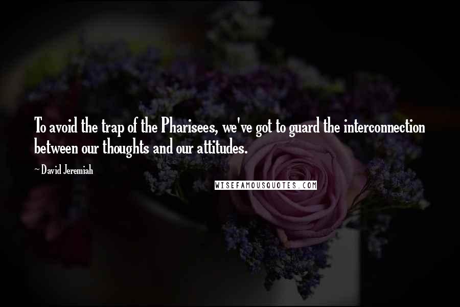 David Jeremiah Quotes: To avoid the trap of the Pharisees, we've got to guard the interconnection between our thoughts and our attitudes.