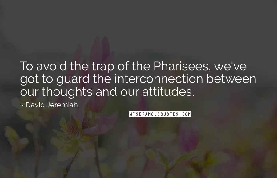 David Jeremiah Quotes: To avoid the trap of the Pharisees, we've got to guard the interconnection between our thoughts and our attitudes.