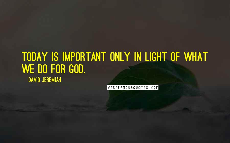 David Jeremiah Quotes: Today is important only in light of what we do for God.