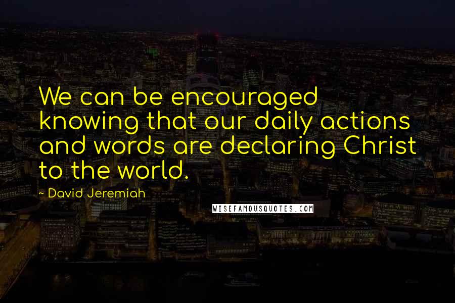 David Jeremiah Quotes: We can be encouraged knowing that our daily actions and words are declaring Christ to the world.