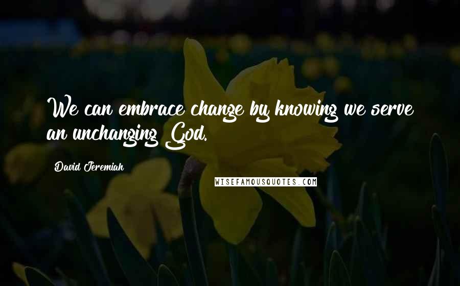 David Jeremiah Quotes: We can embrace change by knowing we serve an unchanging God.
