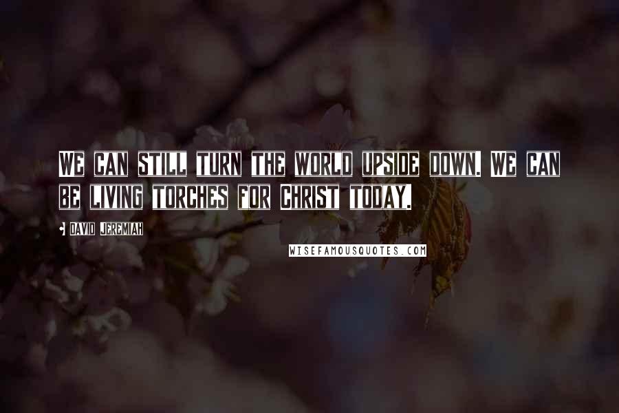 David Jeremiah Quotes: We can still turn the world upside down. We can be living torches for Christ today.