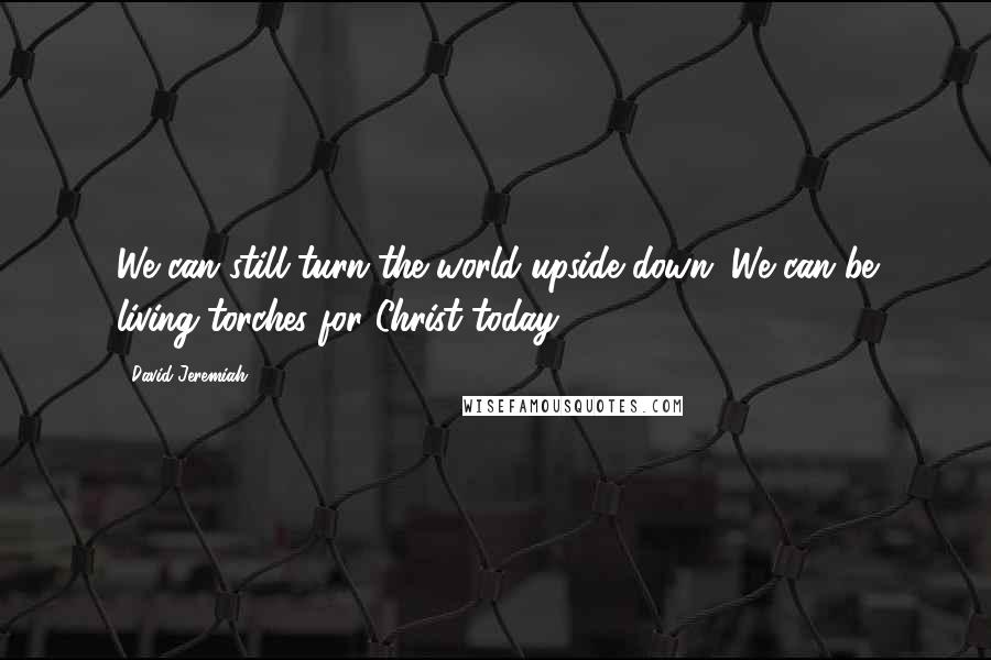 David Jeremiah Quotes: We can still turn the world upside down. We can be living torches for Christ today.