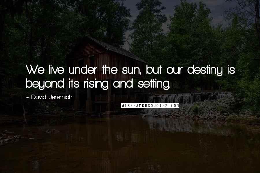 David Jeremiah Quotes: We live under the sun, but our destiny is beyond its rising and setting.