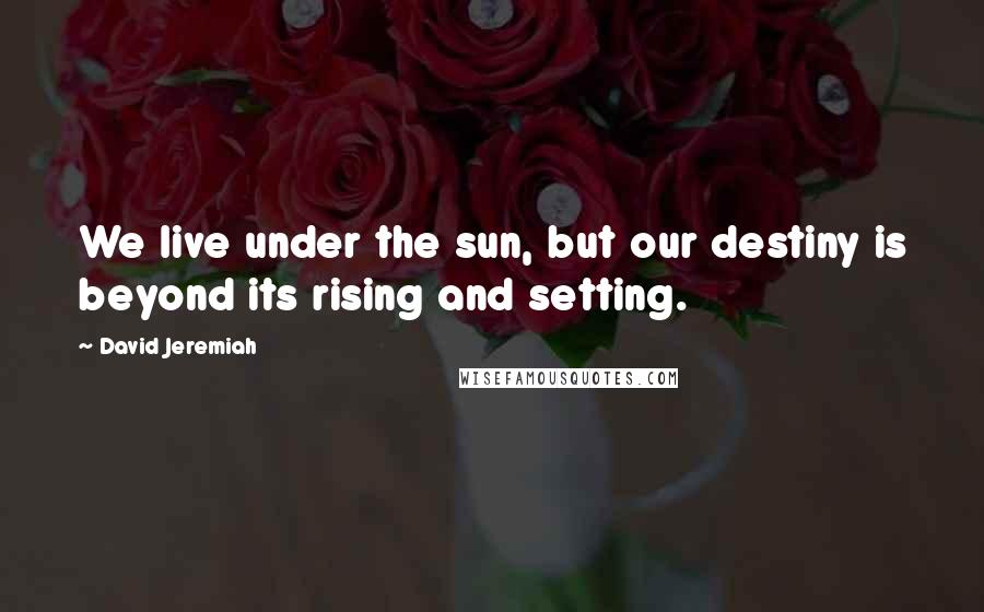 David Jeremiah Quotes: We live under the sun, but our destiny is beyond its rising and setting.