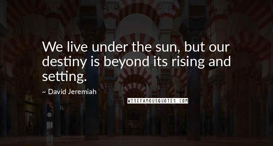 David Jeremiah Quotes: We live under the sun, but our destiny is beyond its rising and setting.