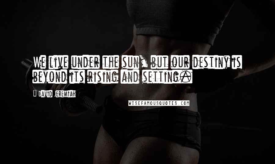 David Jeremiah Quotes: We live under the sun, but our destiny is beyond its rising and setting.