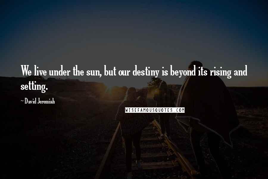 David Jeremiah Quotes: We live under the sun, but our destiny is beyond its rising and setting.