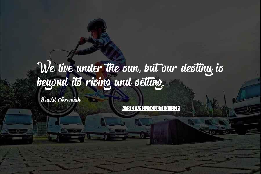 David Jeremiah Quotes: We live under the sun, but our destiny is beyond its rising and setting.