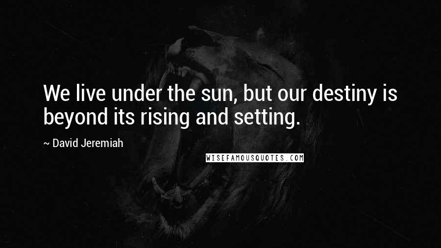 David Jeremiah Quotes: We live under the sun, but our destiny is beyond its rising and setting.